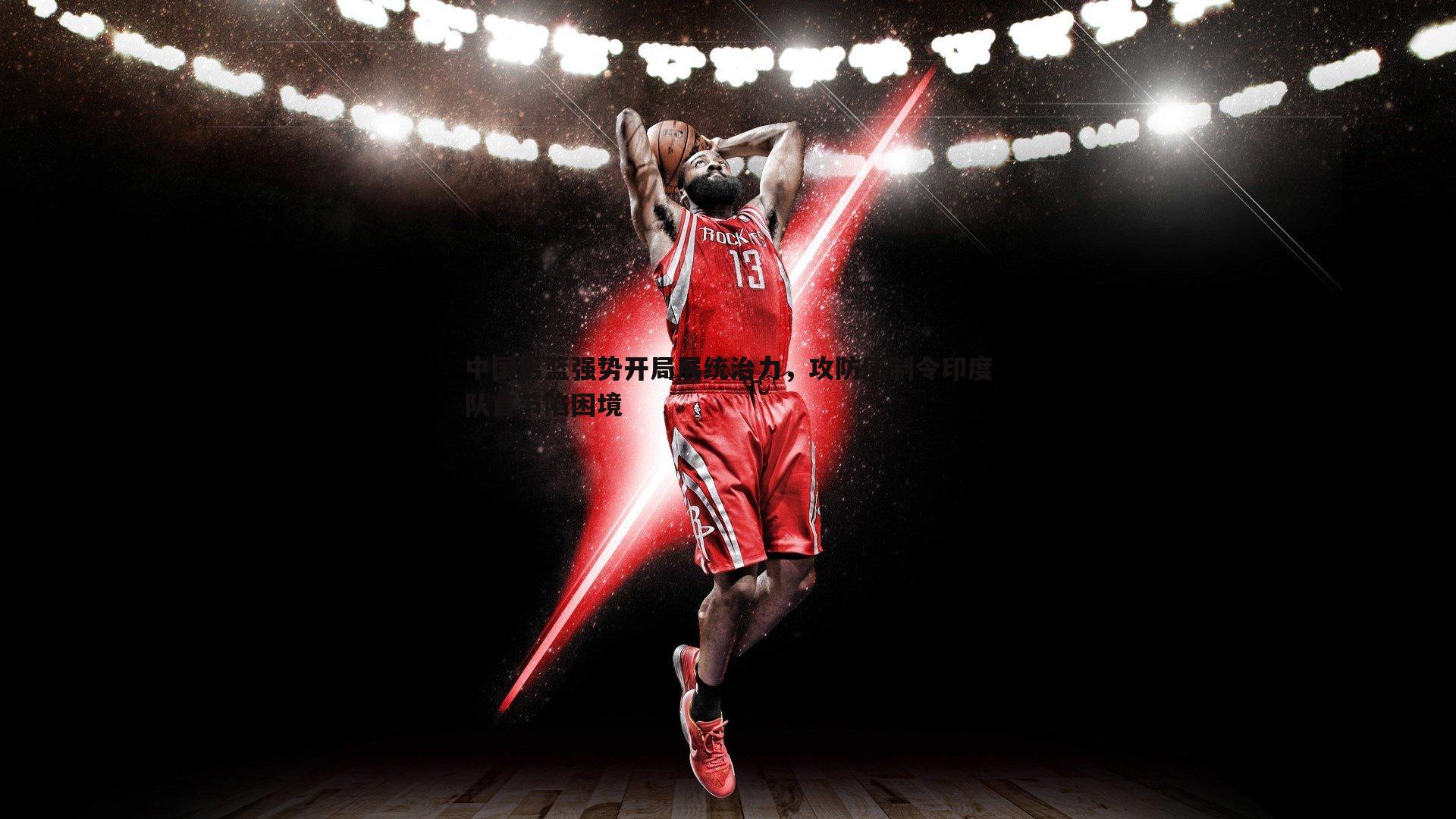 中国男篮强势开局展统治力,攻防压制令印度队首节陷困境