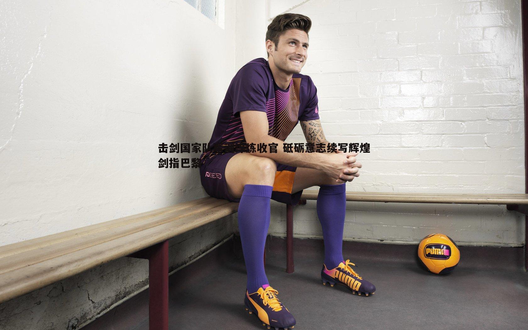 击剑国家队军训淬炼收官 砥砺意志续写辉煌剑指巴黎