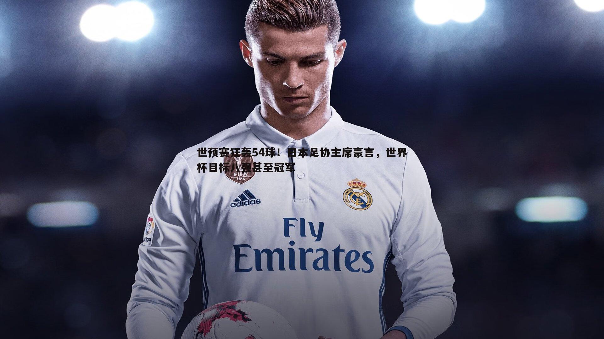 世预赛狂轰54球!日本足协主席豪言,世界杯目标八强甚至冠军